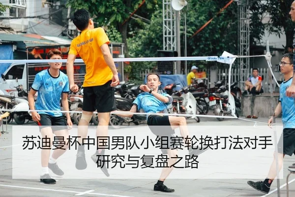 苏迪曼杯中国男队小组赛轮换打法对手研究与复盘之路